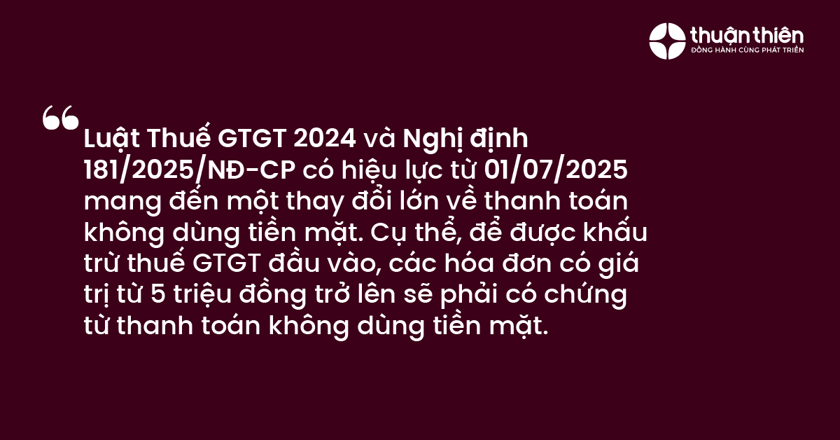 Luật Thuế GTGT 2024 và Nghị định 181/2025/NĐ-CP có hiệu lực từ 01/07/2025 mang đến một thay đổi lớn về thanh toán không dùng tiền mặt. Cụ thể, để được khấu trừ thuế GTGT đầu vào, các hóa đơn có giá trị từ 5 triệu đồng trở lên sẽ phải có chứng từ thanh toán không dùng tiền mặt.