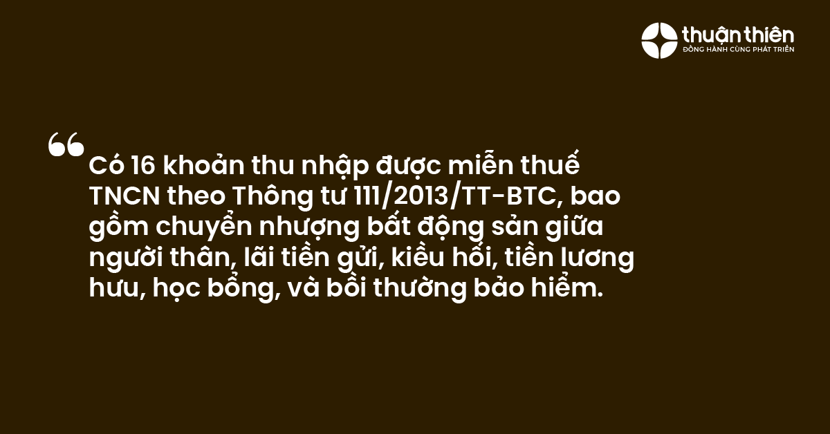 C&oacute; 16 khoản thu nhập được miễn thuế TNCN theo Th&ocirc;ng tư 1112013TT-BTC, bao gồm chuyển nhượng bất động sản giữa người th&acirc;n, l&atilde;i tiền gửi, kiều hối, tiền lương hưu, học bổng, v&agrave; bồi thường bảo hiểm.