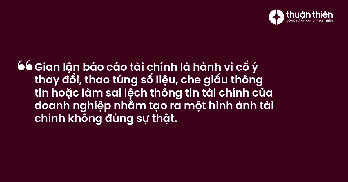Gian lận b&aacute;o c&aacute;o t&agrave;i ch&iacute;nh l&agrave; h&agrave;nh vi cố &yacute; thay đổi, thao t&uacute;ng số liệu, che giấu th&ocirc;ng tin hoặc l&agrave;m sai lệch th&ocirc;ng tin t&agrave;i ch&iacute;nh của doanh nghiệp nhằm tạo ra một h&igrave;nh ảnh t&agrave;i ch&iacute;nh kh&ocirc;ng đ&uacute;ng sự thật.