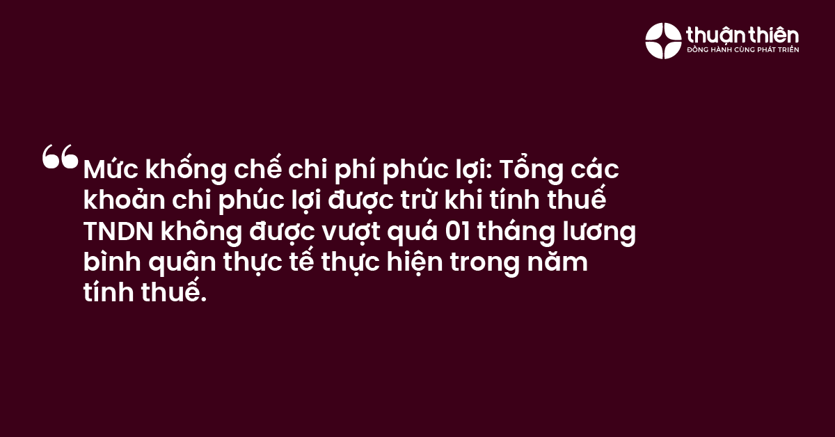 Mức khống chế chi ph&iacute; ph&uacute;c lợi Tổng c&aacute;c khoản chi ph&uacute;c lợi được trừ khi t&iacute;nh thuế TNDN kh&ocirc;ng được vượt qu&aacute; 01 th&aacute;ng lương b&igrave;nh qu&acirc;n thực tế thực hiện trong năm t&iacute;nh thuế.